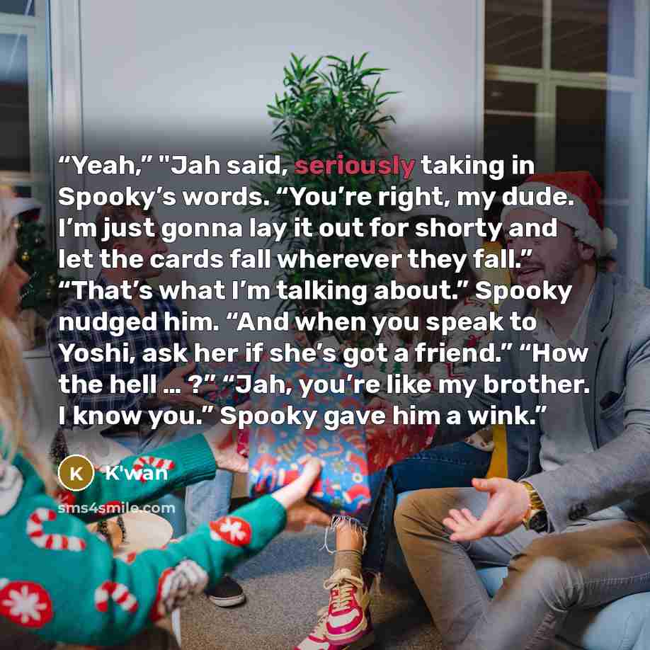 “Yeah,” "Jah said, seriously taking in Spooky’s words. “You’re right, my dude. I’m just gonna lay it out for shorty and let the cards fall wherever they fall.” “That’s what I’m talking about.” Spooky nudged him. “And when you speak to Yoshi, ask her if she’s got a friend.” “How the hell … ?” “Jah…” quote by K'wan
