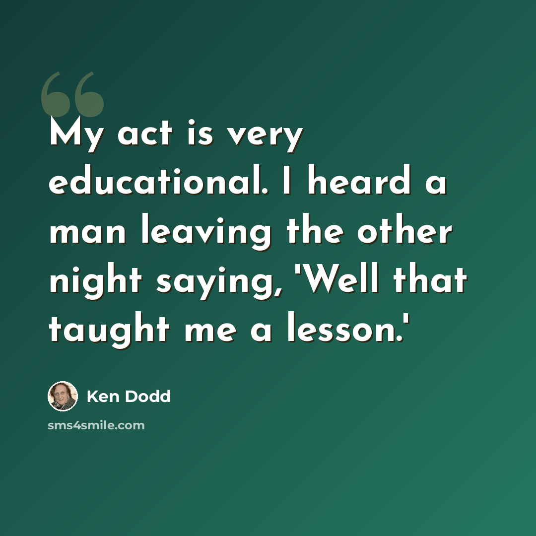 “My act is very educational. I heard a man leaving the other night saying, 'Well that taught me a lesson.'” quote by Ken Dodd