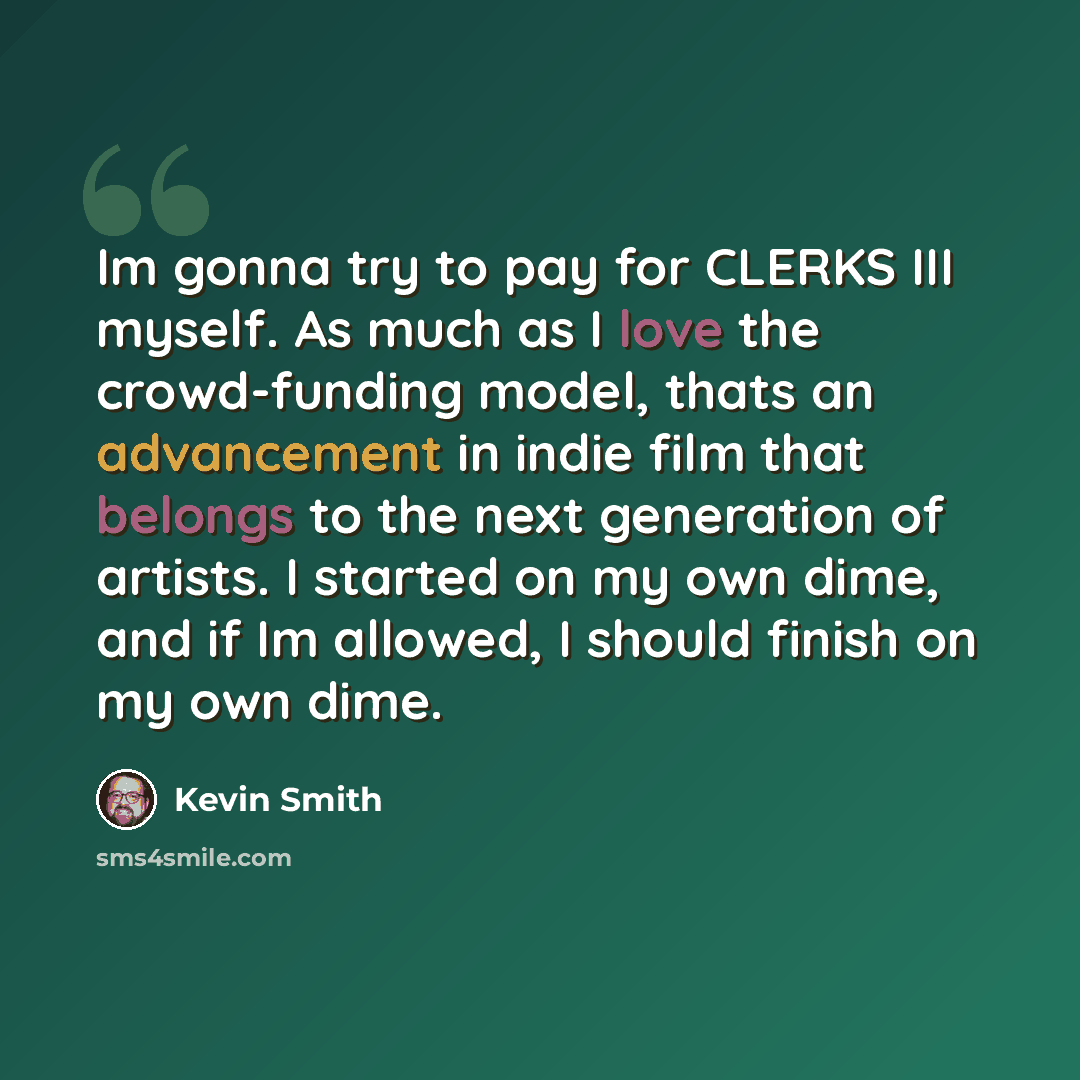 “Im gonna try to pay for CLERKS III myself. As much as I love the crowd-funding model, thats an advancement in indie film that belongs to the next generation of artists. I started on my own dime, and if Im allowed, I should finish on my own dime.” quote by Kevin Smith