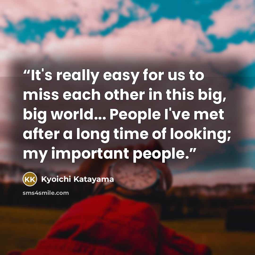 “It's really easy for us to miss each other in this big, big world... People I've met after a long time of looking; my important people.” quote by Kyōichi Katayama