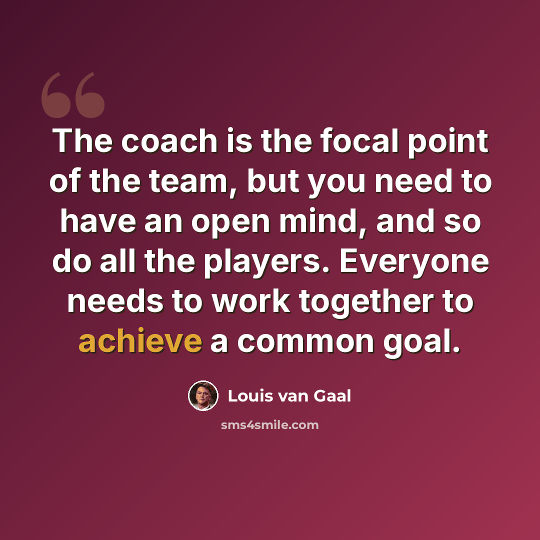 “The coach is the focal point of the team, but you need to have an open mind, and so do all the players. Everyone needs to work together to achieve a common goal.” quote by Louis van Gaal