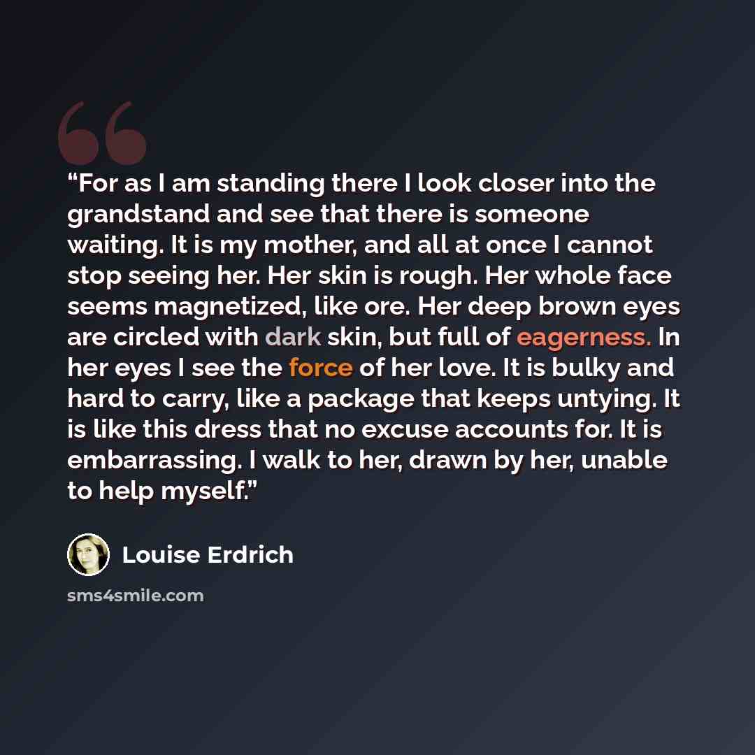 “For as I am standing there I look closer into the grandstand and see that there is someone waiting. It is my mother, and all at once I cannot stop seeing her. Her skin is rough. Her whole face seems magnetized, like ore. Her deep brown eyes are circled with dark skin, but full of eagerness. In her…” quote by Louise Erdrich