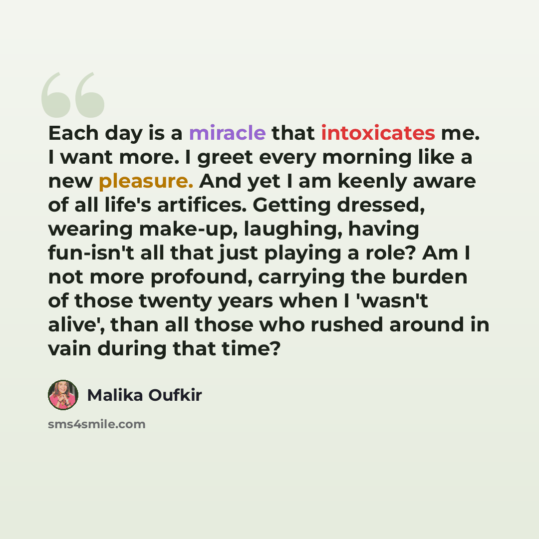 “Each day is a miracle that intoxicates me. I want more. I greet every morning like a new pleasure. And yet I am keenly aware of all life's artifices. Getting dressed, wearing make-up, laughing, having fun-isn't all that just playing a role? Am I not more profound, carrying the burden of those…” quote by Malika Oufkir