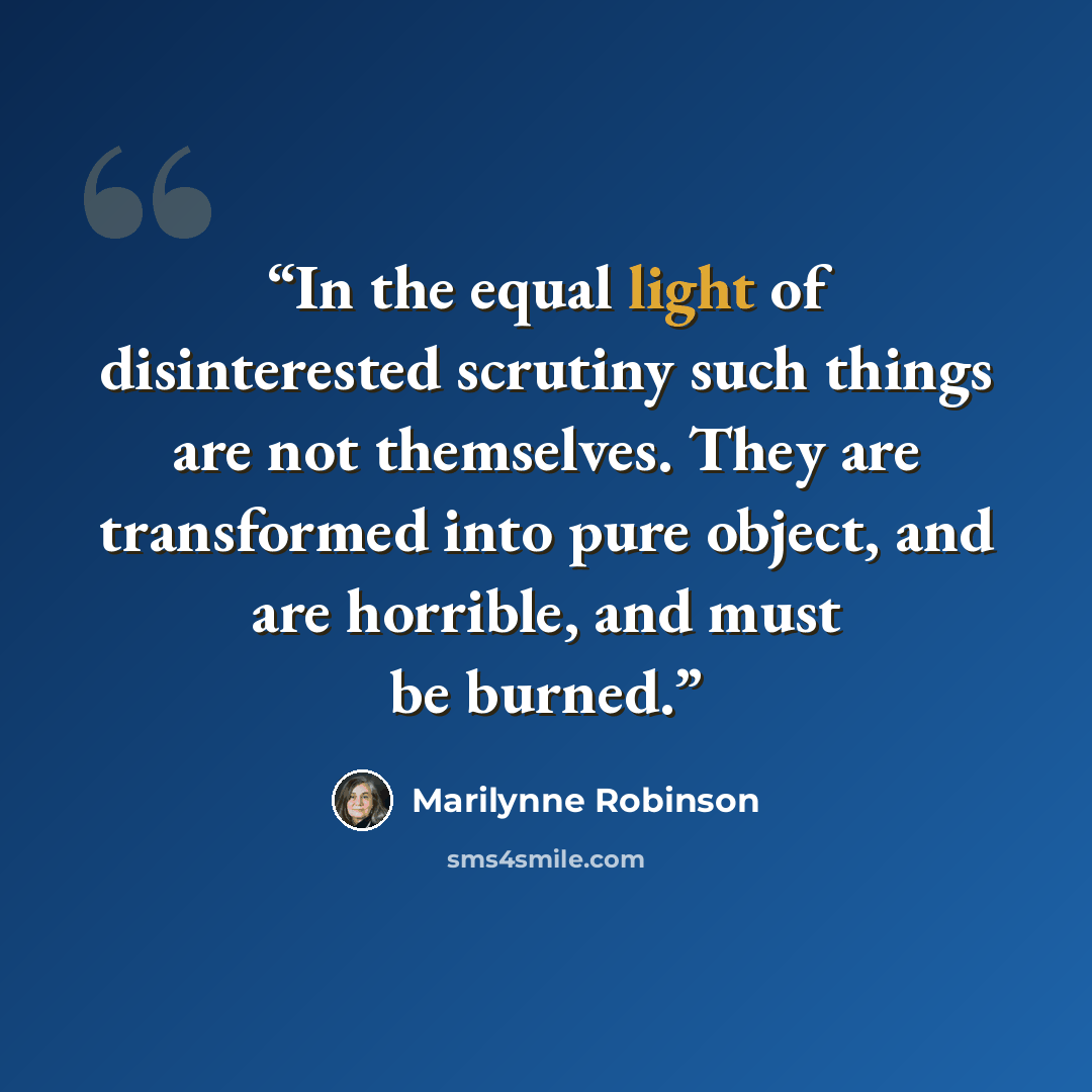 “In the equal light of disinterested scrutiny such things are not themselves. They are transformed into pure object, and are horrible, and must be burned.” quote by Marilynne Robinson