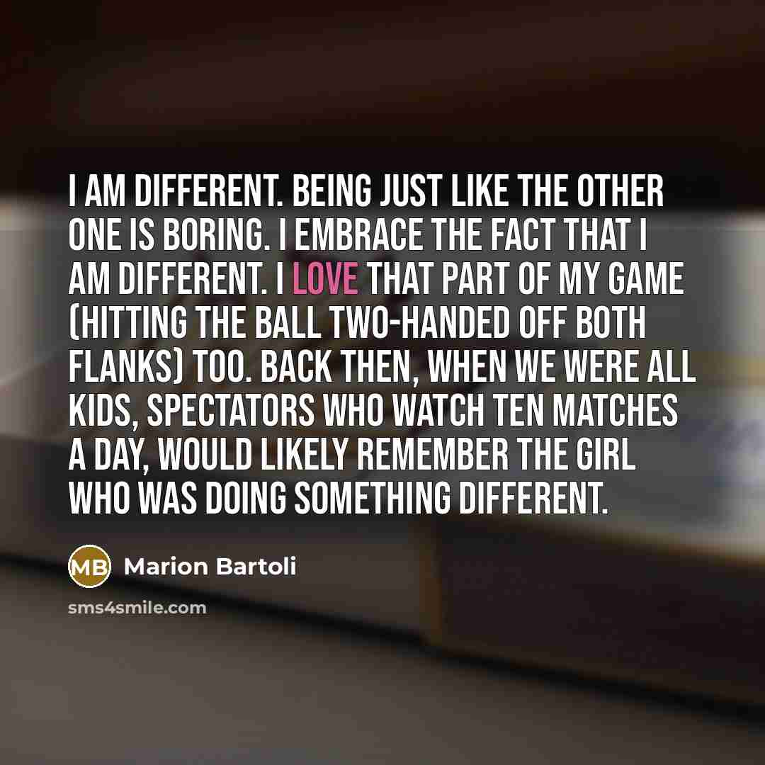 “I am different. Being just like the other one is boring. I embrace the fact that I am different. I love that part of my game (hitting the ball two-handed off both flanks) too. Back then, when we were all kids, spectators who watch ten matches a day, would likely remember the girl who was doing…” quote by Marion Bartoli