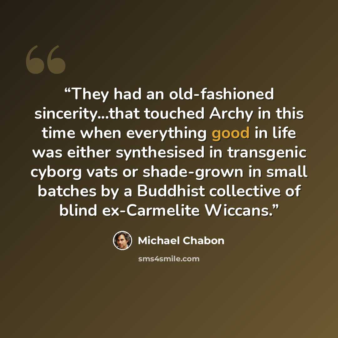 “They had an old-fashioned sincerity...that touched Archy in this time when everything good in life was either synthesised in transgenic cyborg vats or shade-grown in small batches by a Buddhist collective of blind ex-Carmelite Wiccans.” quote by Michael Chabon