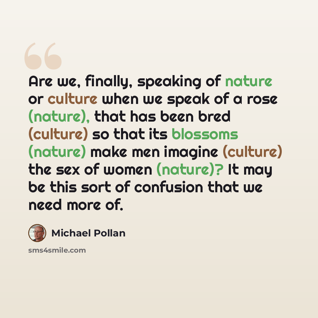 “Are we, finally, speaking of nature or culture when we speak of a rose (nature), that has been bred (culture) so that its blossoms (nature) make men imagine (culture) the sex of women (nature)? It may be this sort of confusion that we need more of.” quote by Michael Pollan