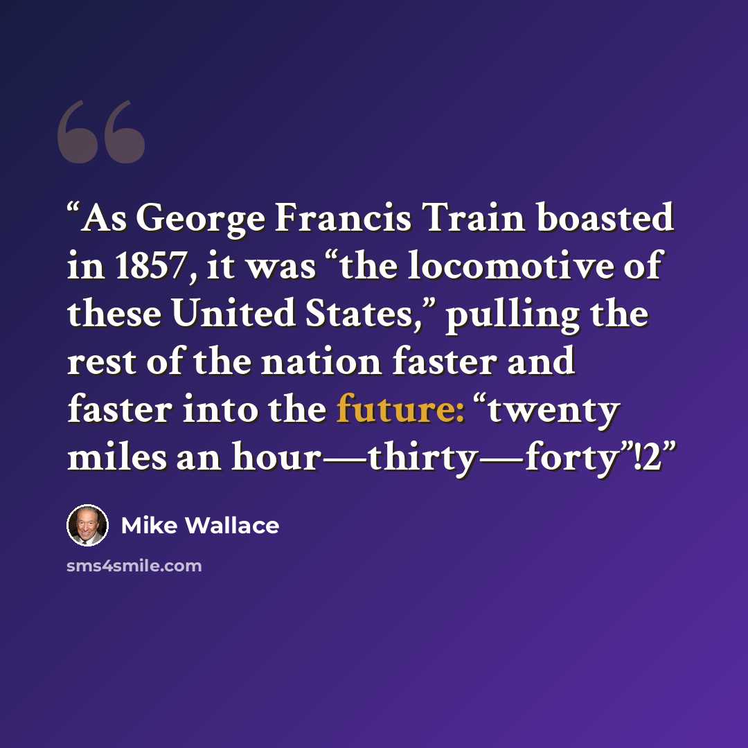 “As George Francis Train boasted in 1857, it was “the locomotive of these United States,” pulling the rest of the nation faster and faster into the future: “twenty miles an hour—thirty—forty”!2” quote by Mike Wallace