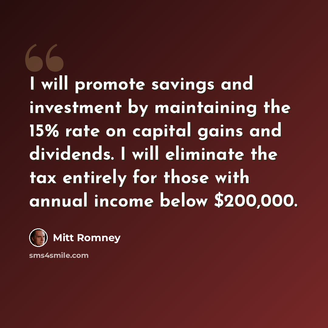 “I will promote savings and investment by maintaining the 15% rate on capital gains and dividends. I will eliminate the tax entirely for those with annual income below $200,000.” quote by Mitt Romney