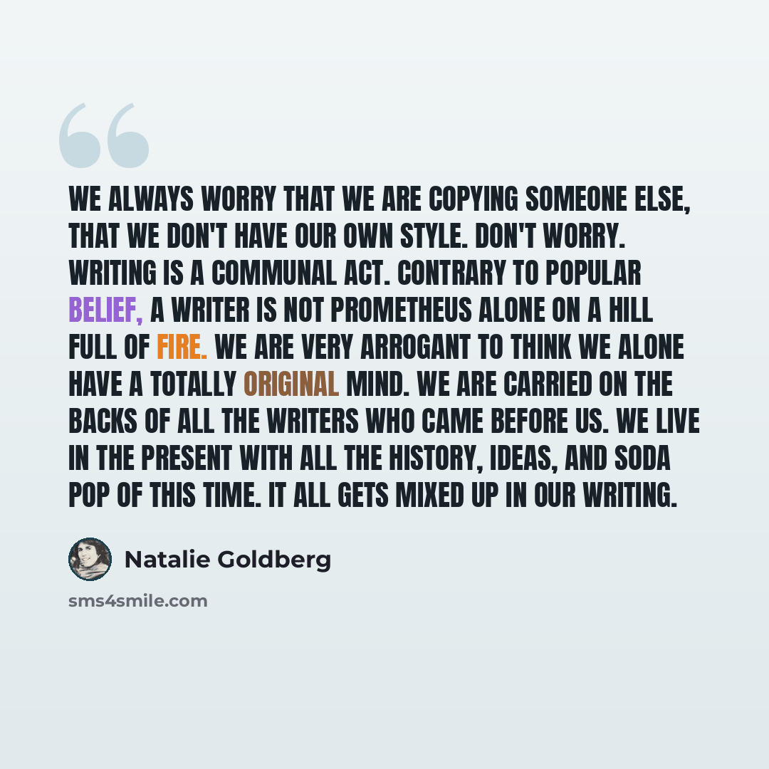 “We always worry that we are copying someone else, that we don't have our own style. Don't worry. Writing is a communal act. Contrary to popular belief, a writer is not Prometheus alone on a hill full of fire. We are very arrogant to think we alone have a totally original mind. We are carried on…” quote by Natalie Goldberg
