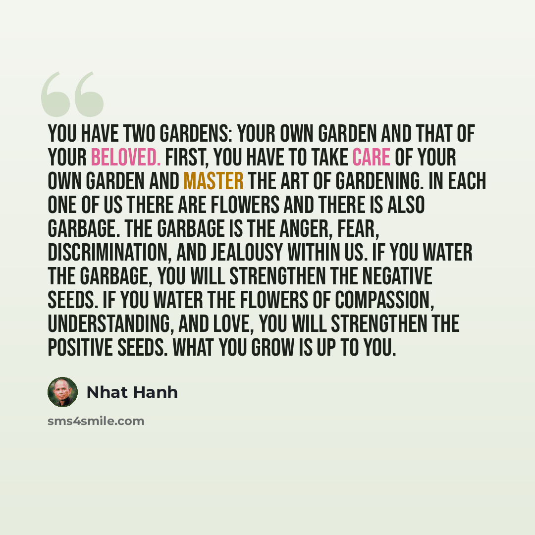 “You have two gardens: your own garden and that of your beloved. First, you have to take care of your own garden and master the art of gardening. In each one of us there are flowers and there is also garbage. The garbage is the anger, fear, discrimination, and jealousy within us. If you water the…” quote by Nhat Hanh