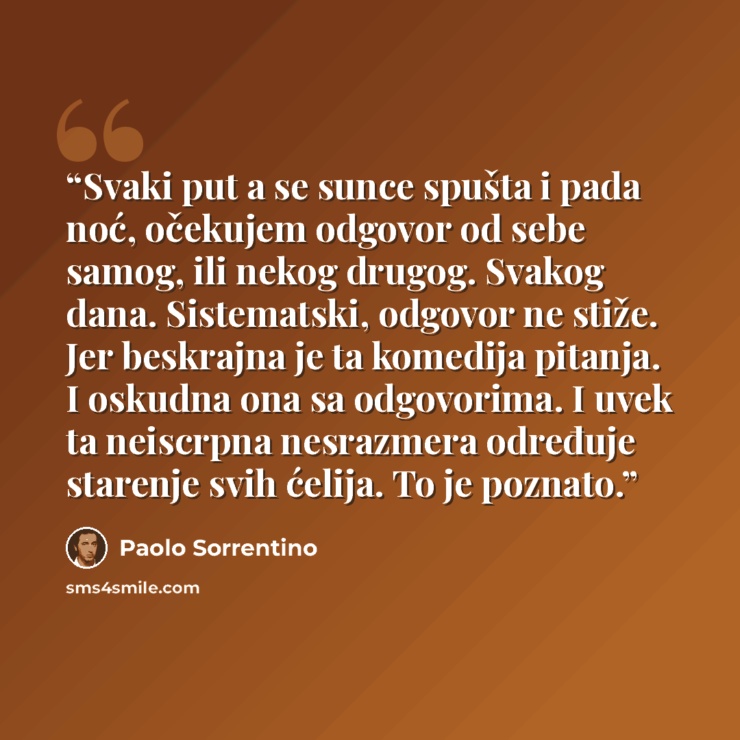 “Svaki put a se sunce spušta i pada noć, očekujem odgovor od sebe samog, ili nekog drugog. Svakog dana. Sistematski, odgovor ne stiže. Jer beskrajna je ta komedija pitanja. I oskudna ona sa odgovorima. I uvek ta neiscrpna nesrazmera određuje starenje svih ćelija. To je poznato.” quote by Paolo Sorrentino