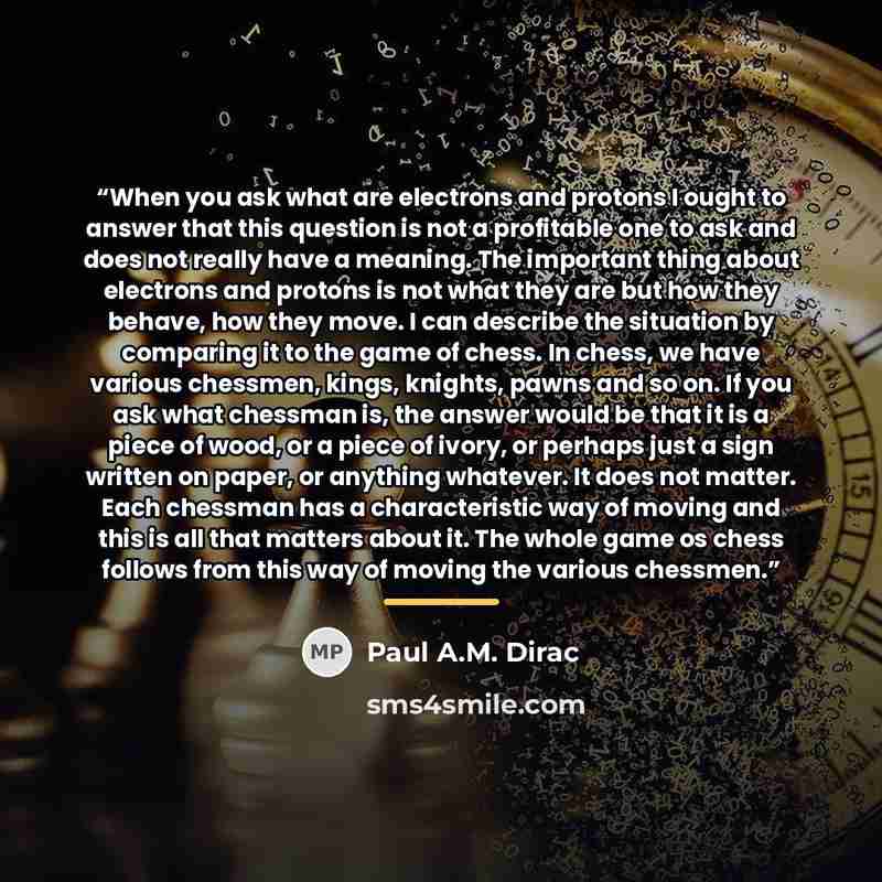 “When you ask what are electrons and protons I ought to answer that this question is not a profitable one to ask and does not really have a meaning. The important thing about electrons and protons is not what they are but how they behave, how they move. I can describe the situation by comparing it…” quote by Paul A.M. Dirac