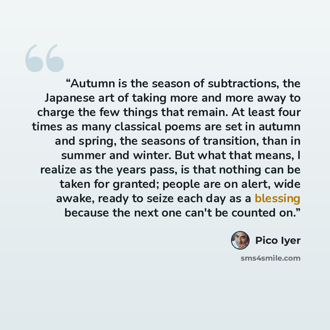 “Autumn is the season of subtractions, the Japanese art of taking more and more away to charge the few things that remain. At least four times as many classical poems are set in autumn and spring, the seasons of transition, than in summer and winter. But what that means, I realize as the years…” quote by Pico Iyer