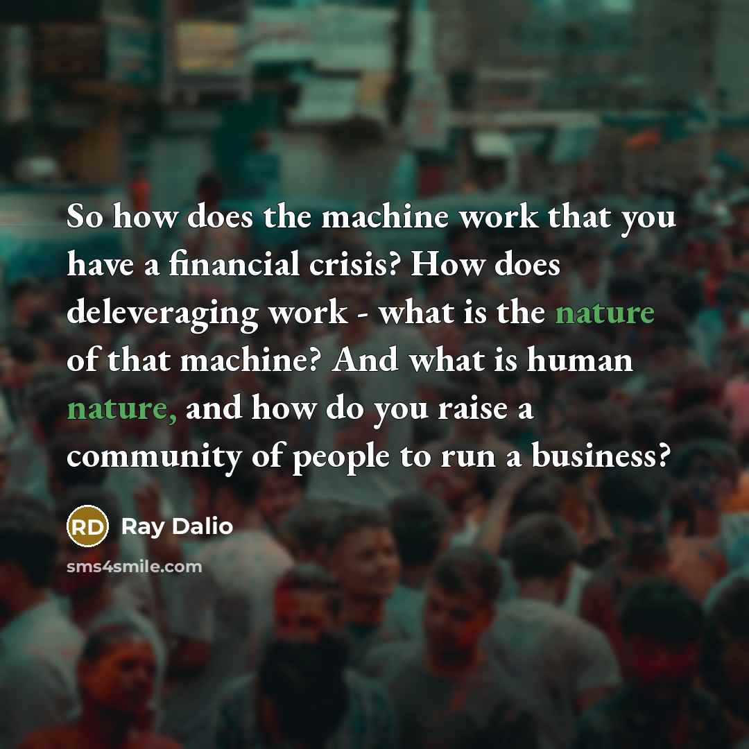 “So how does the machine work that you have a financial crisis? How does deleveraging work - what is the nature of that machine? And what is human nature, and how do you raise a community of people to run a business?” quote by Ray Dalio