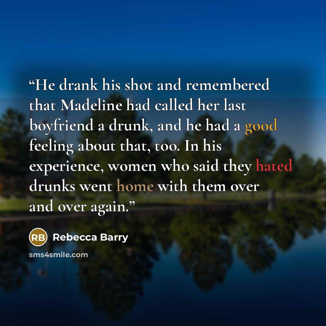 “He drank his shot and remembered that Madeline had called her last boyfriend a drunk, and he had a good feeling about that, too. In his experience, women who said they hated drunks went home with them over and over again.” quote by Rebecca Barry
