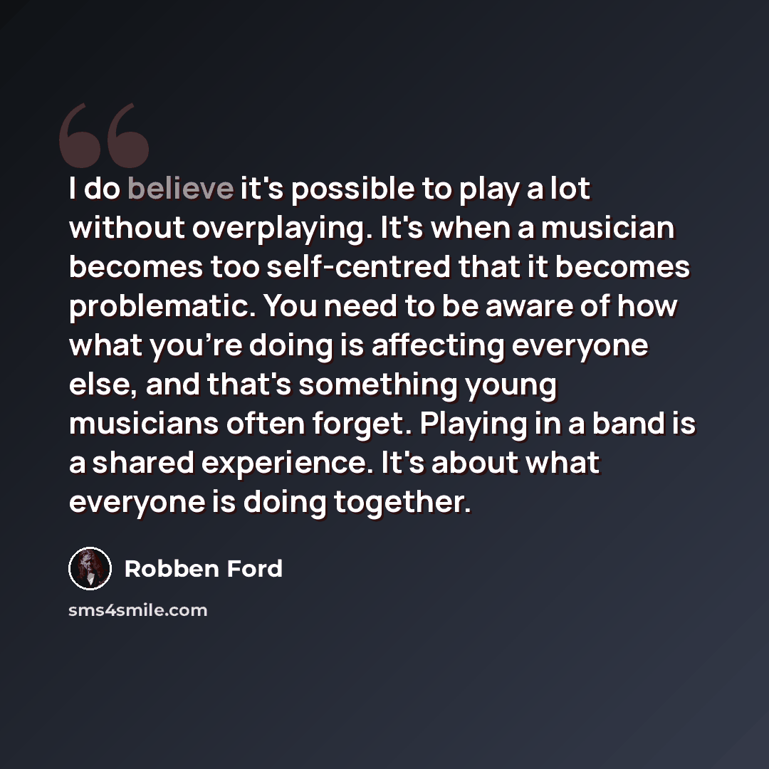 “I do believe it's possible to play a lot without overplaying. It's when a musician becomes too self-centred that it becomes problematic. You need to be aware of how what you're doing is affecting everyone else, and that's something young musicians often forget. Playing in a band is a shared…” quote by Robben Ford