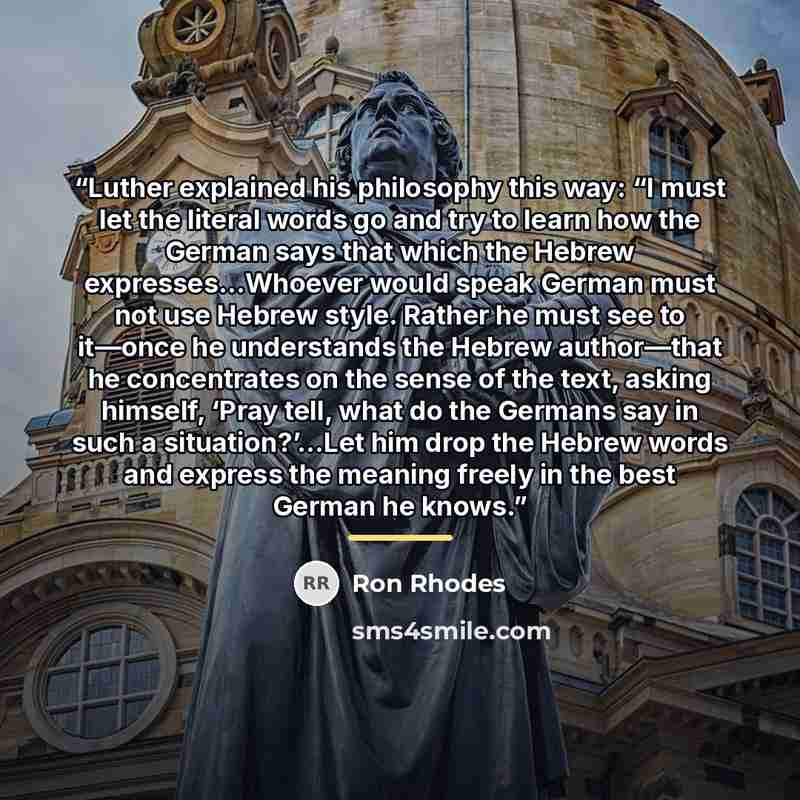 “Luther explained his philosophy this way: “I must let the literal words go and try to learn how the German says that which the Hebrew expresses…Whoever would speak German must not use Hebrew style. Rather he must see to it—once he understands the Hebrew author—that he concentrates on the sense of…” quote by Ron Rhodes