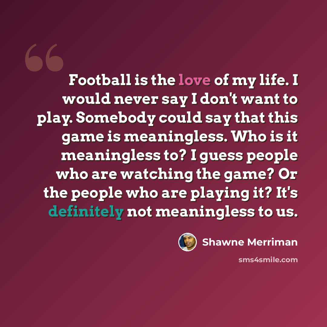 “Football is the love of my life. I would never say I don't want to play. Somebody could say that this game is meaningless. Who is it meaningless to? I guess people who are watching the game? Or the people who are playing it? It's definitely not meaningless to us.” quote by Shawne Merriman