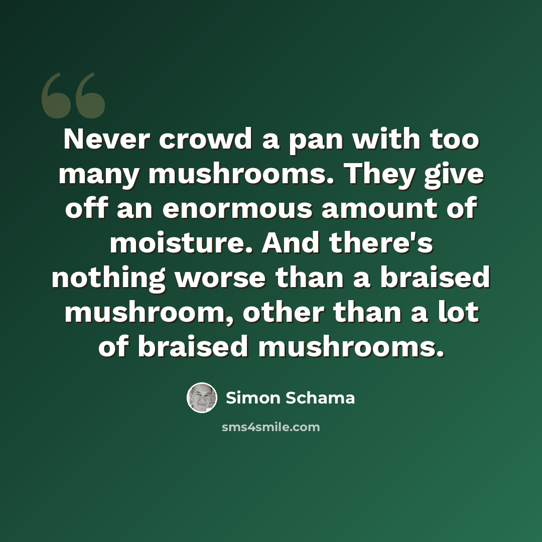 “Never crowd a pan with too many mushrooms. They give off an enormous amount of moisture. And there's nothing worse than a braised mushroom, other than a lot of braised mushrooms.” quote by Simon Schama