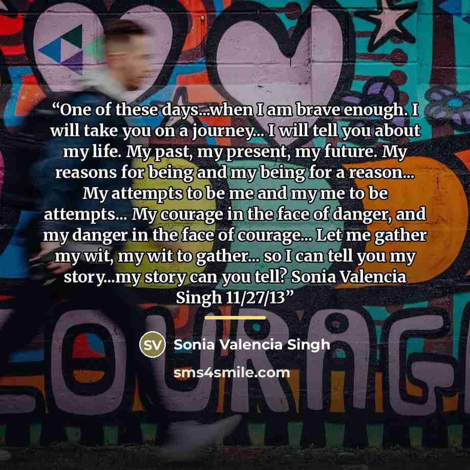 “One of these days...when I am brave enough. I will take you on a journey... I will tell you about my life. My past, my present, my future. My reasons for being and my being for a reason... My attempts to be me and my me to be attempts... My courage in the face of danger, and my danger in the face…” quote by Sonia Valencia Singh