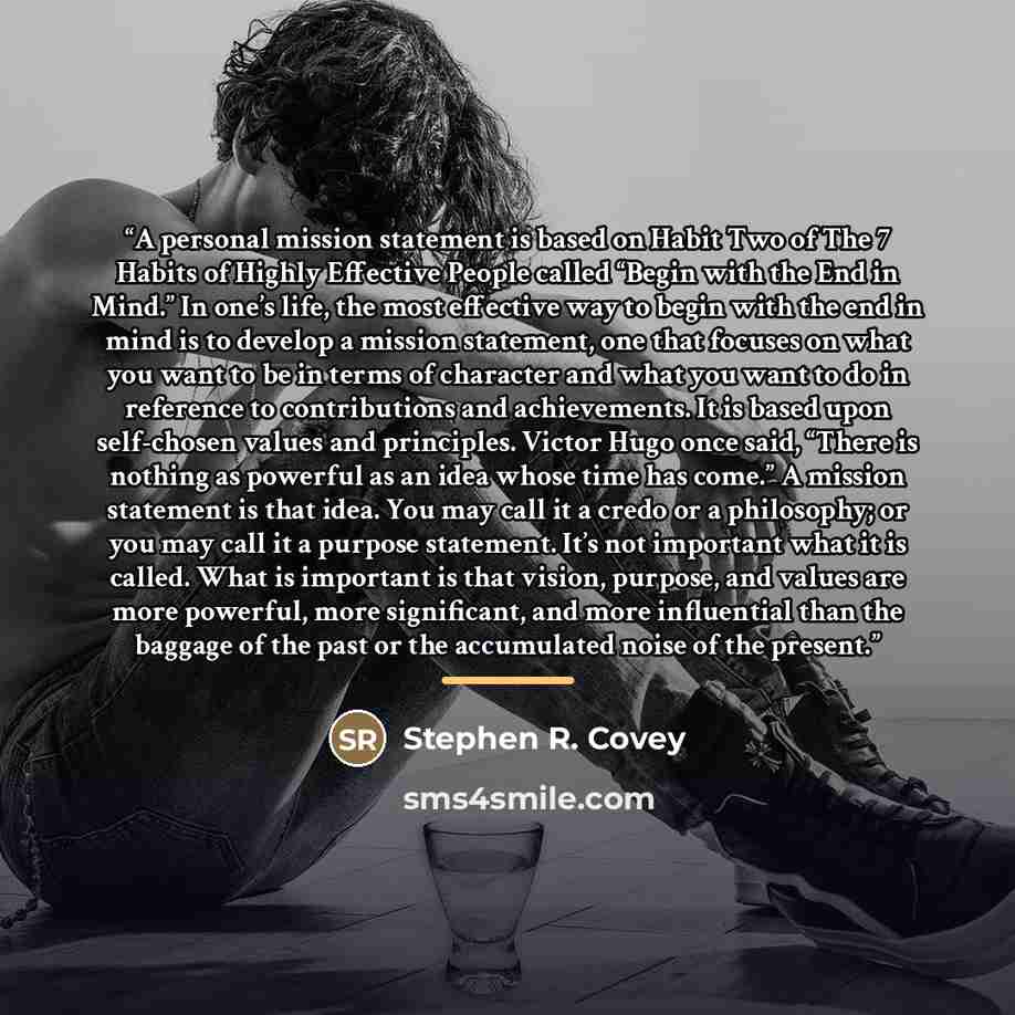 “A personal mission statement is based on Habit Two of The 7 Habits of Highly Effective People called “Begin with the End in Mind.” In one’s life, the most effective way to begin with the end in mind is to develop a mission statement, one that focuses on what you want to be in terms of character…” quote by Stephen R. Covey