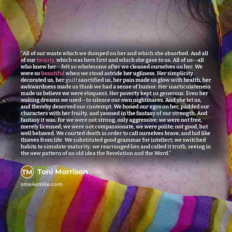 “All of our waste which we dumped on her and which she absorbed. And all of our beauty, which was hers first and which she gave to us. All of us--all who knew her--felt so wholesome after we cleaned ourselves on her. We were so beautiful when we stood astride her ugliness. Her simplicity decorated…” quote by Toni Morrison