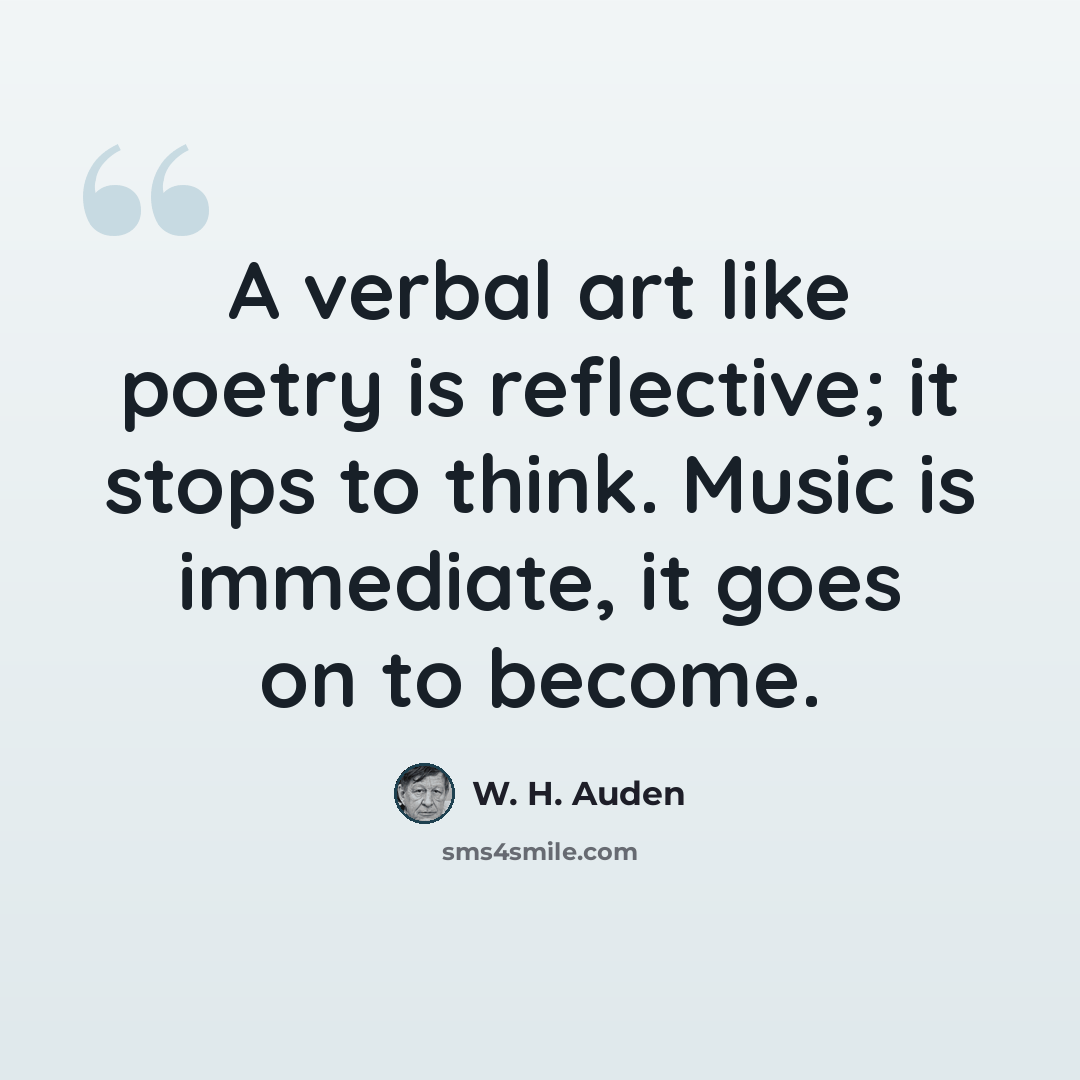 “A verbal art like poetry is reflective; it stops to think. Music is immediate, it goes on to become.” quote by W. H. Auden