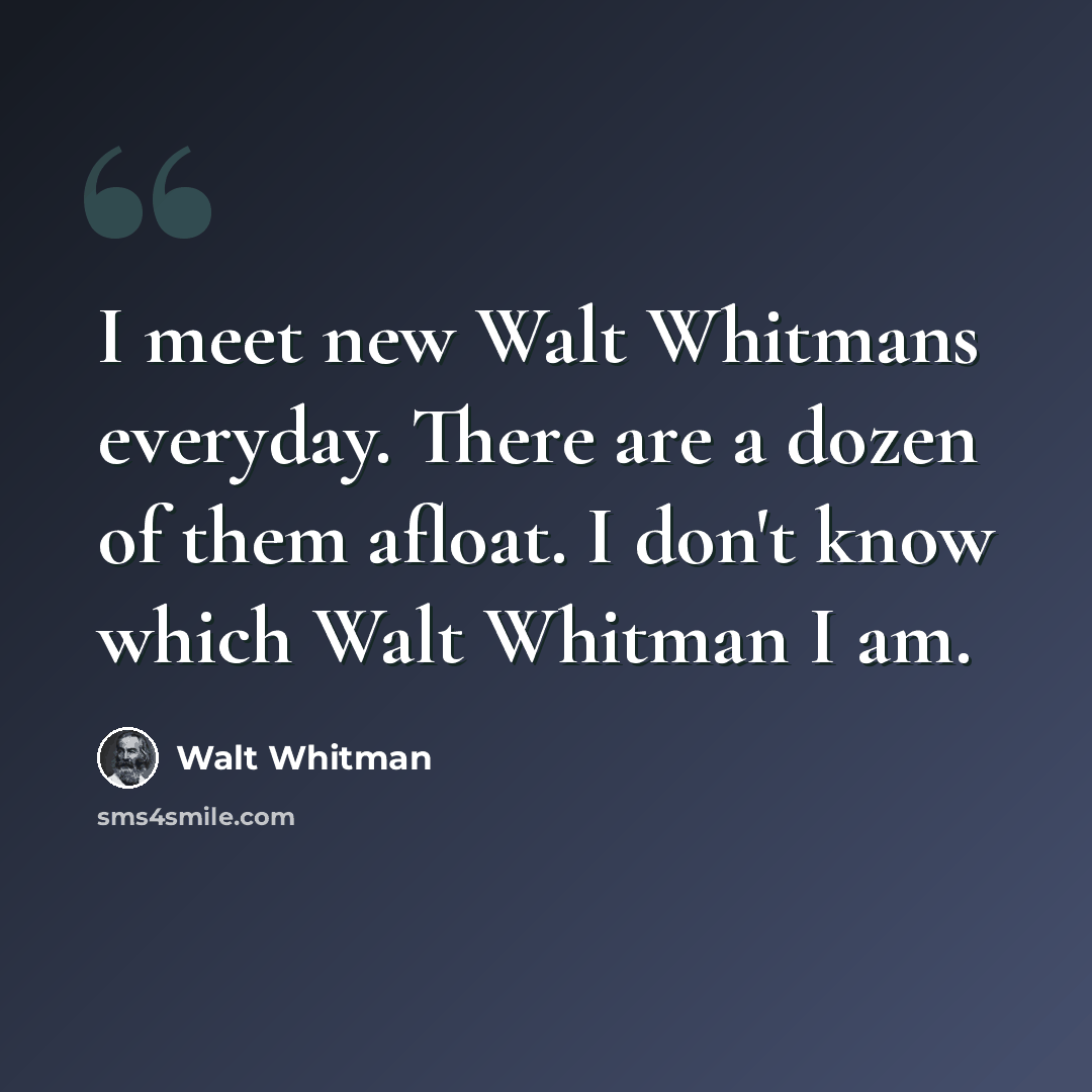“I meet new Walt Whitmans everyday. There are a dozen of them afloat. I don't know which Walt Whitman I am.” quote by Walt Whitman
