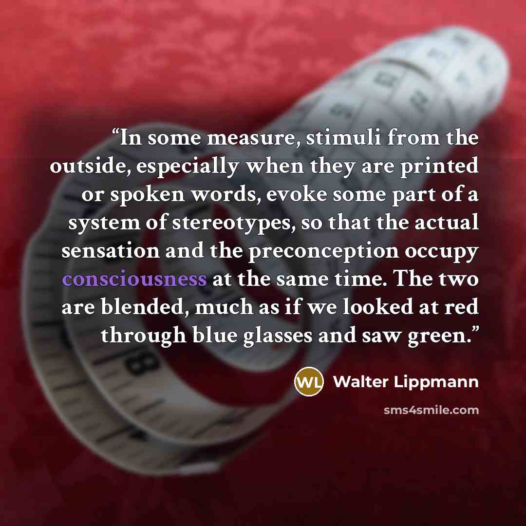 “In some measure, stimuli from the outside, especially when they are printed or spoken words, evoke some part of a system of stereotypes, so that the actual sensation and the preconception occupy consciousness at the same time. The two are blended, much as if we looked at red through blue glasses…” quote by Walter Lippmann