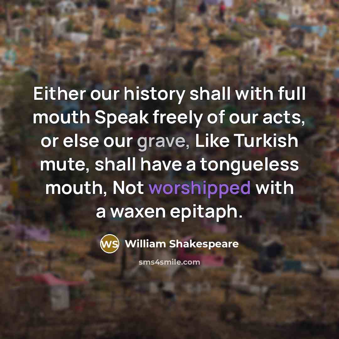 “Either our history shall with full mouth Speak freely of our acts, or else our grave, Like Turkish mute, shall have a tongueless mouth, Not worshipped with a waxen epitaph.” quote by William Shakespeare