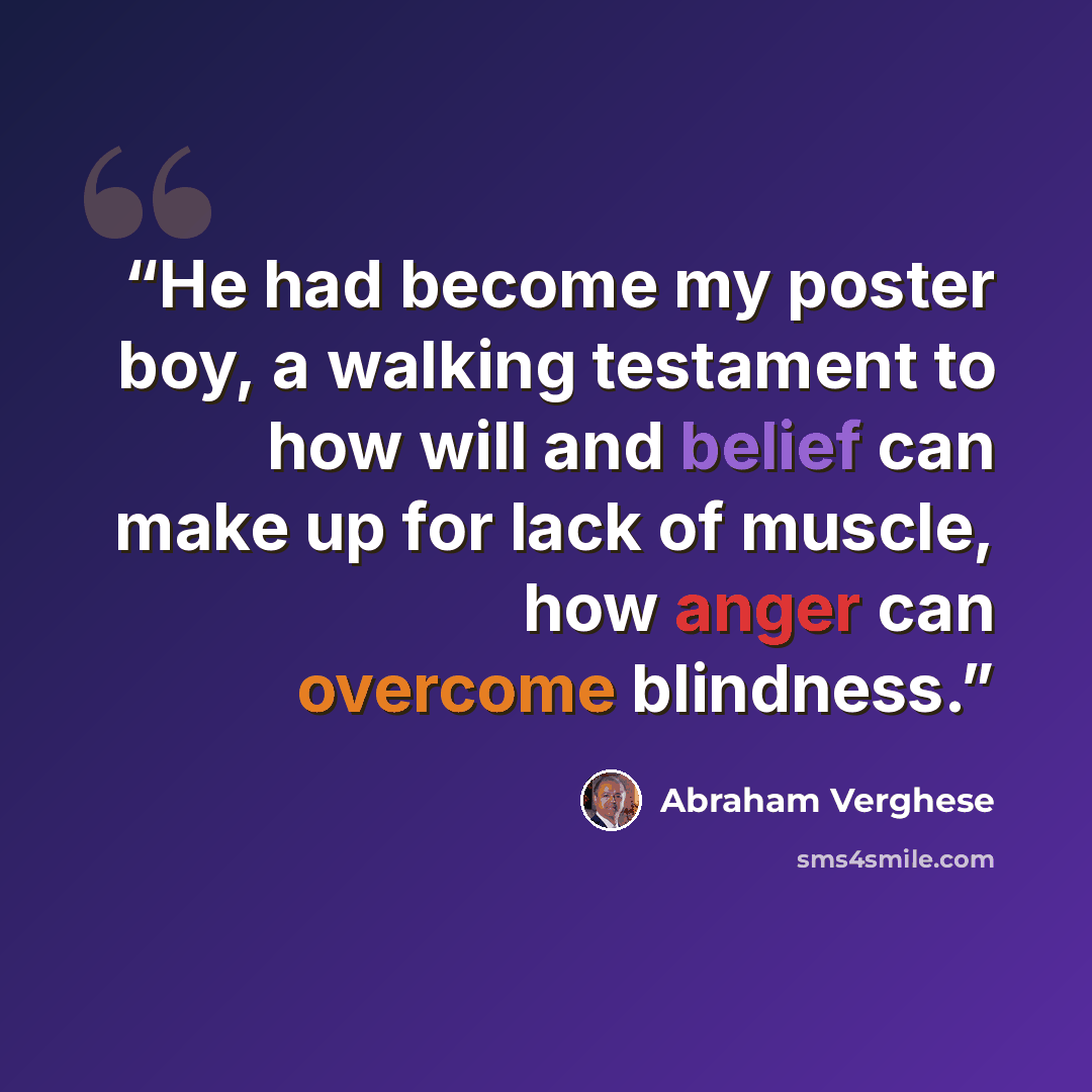 “He had become my poster boy, a walking testament to how will and belief can make up for lack of muscle, how anger can overcome blindness.” quote by Abraham Verghese