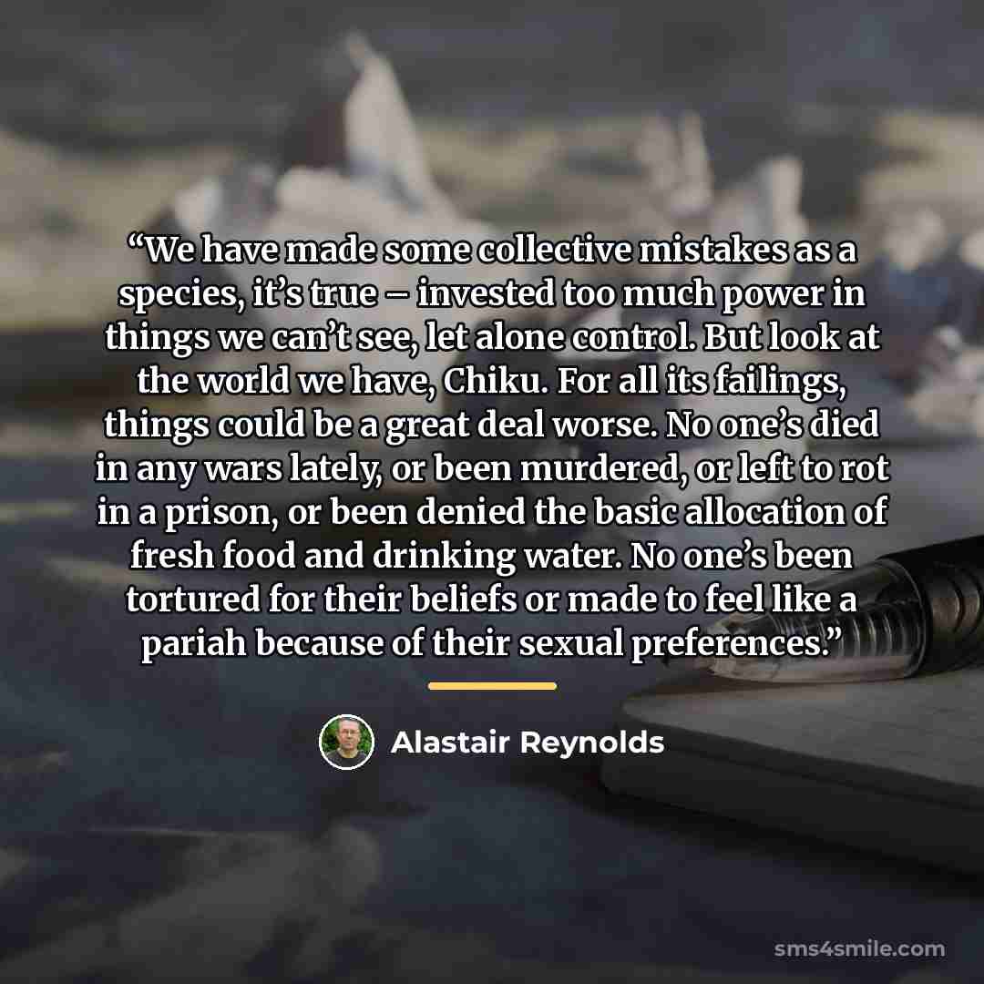 “We have made some collective mistakes as a species, it’s true – invested too much power in things we can’t see, let alone control. But look at the world we have, Chiku. For all its failings, things could be a great deal worse. No one’s died in any wars lately, or been murdered, or left to rot in a…” quote by Alastair Reynolds