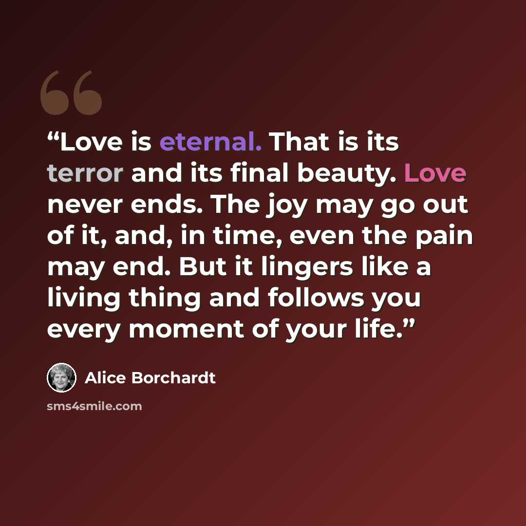 “Love is eternal. That is its terror and its final beauty. Love never ends. The joy may go out of it, and, in time, even the pain may end. But it lingers like a living thing and follows you every moment of your life.” quote by Alice Borchardt