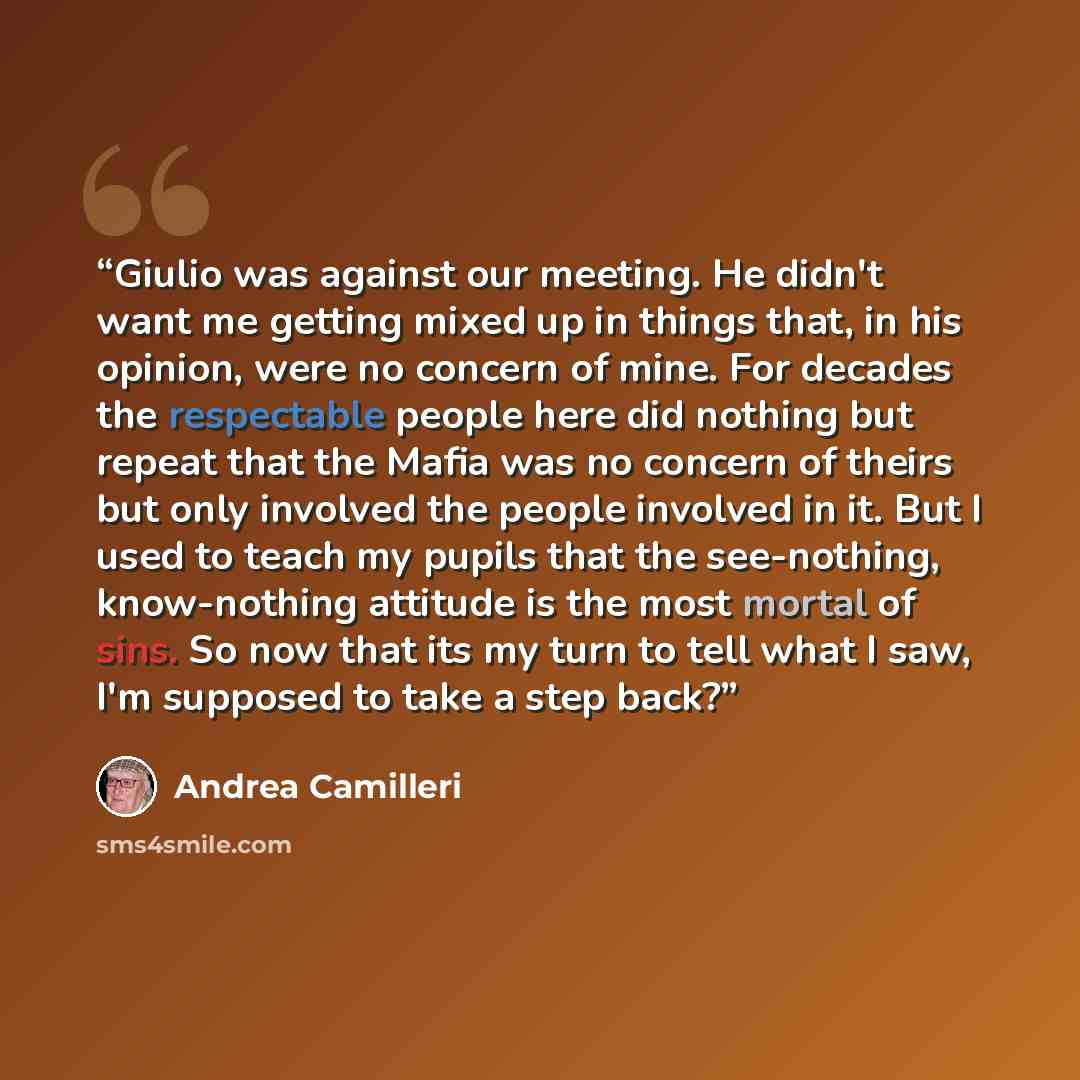 “Giulio was against our meeting. He didn't want me getting mixed up in things that, in his opinion, were no concern of mine. For decades the respectable people here did nothing but repeat that the Mafia was no concern of theirs but only involved the people involved in it. But I used to teach my…” quote by Andrea Camilleri