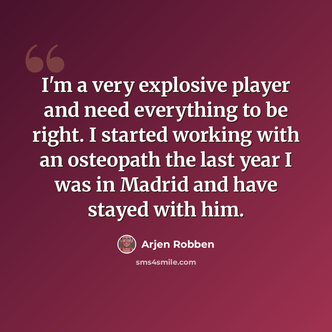 “I'm a very explosive player and need everything to be right. I started working with an osteopath the last year I was in Madrid and have stayed with him.” quote by Arjen Robben