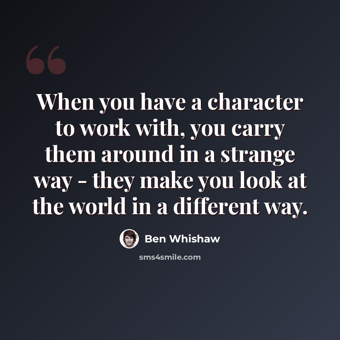 “When you have a character to work with, you carry them around in a strange way - they make you look at the world in a different way.” quote by Ben Whishaw