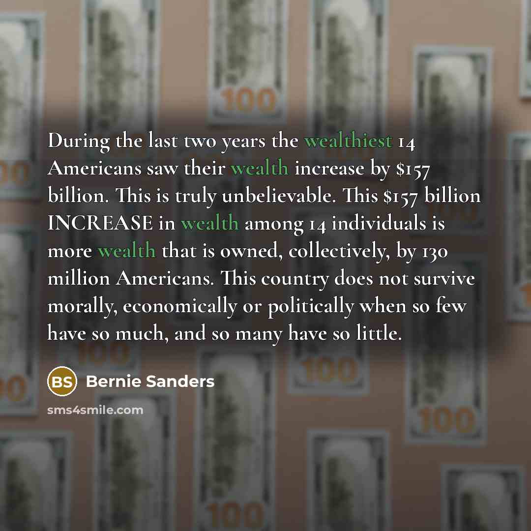 “During the last two years the wealthiest 14 Americans saw their wealth increase by $157 billion. This is truly unbelievable. This $157 billion INCREASE in wealth among 14 individuals is more wealth that is owned, collectively, by 130 million Americans. This country does not survive morally…” quote by Bernie Sanders