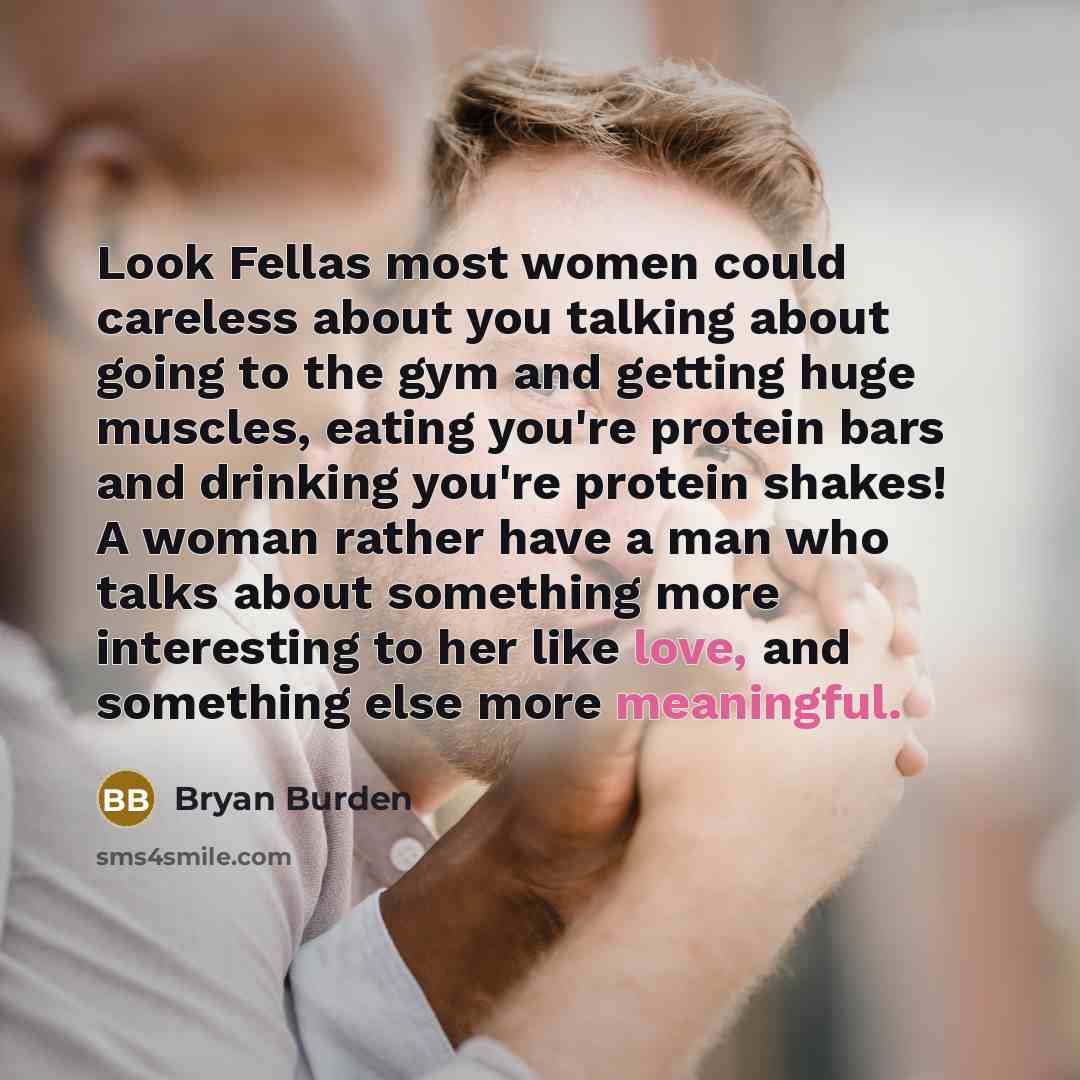 “Look Fellas most women could careless about you talking about going to the gym and getting huge muscles, eating you're protein bars and drinking you're protein shakes! A woman rather have a man who talks about something more interesting to her like love, and something else more meaningful.” quote by Bryan Burden