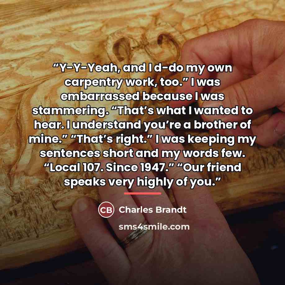 “Y-Y-Yeah, and I d-do my own carpentry work, too.” I was embarrassed because I was stammering. “That’s what I wanted to hear. I understand you’re a brother of mine.” “That’s right.” I was keeping my sentences short and my words few. “Local 107. Since 1947.” “Our friend speaks very highly of you.” quote by Charles Brandt
