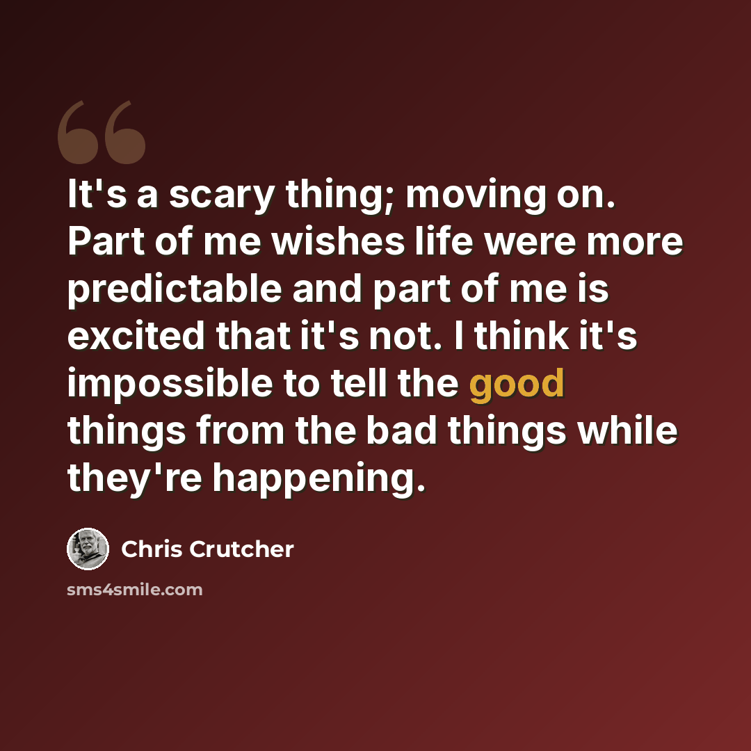 “It's a scary thing; moving on. Part of me wishes life were more predictable and part of me is excited that it's not. I think it's impossible to tell the good things from the bad things while they're happening.” quote by Chris Crutcher