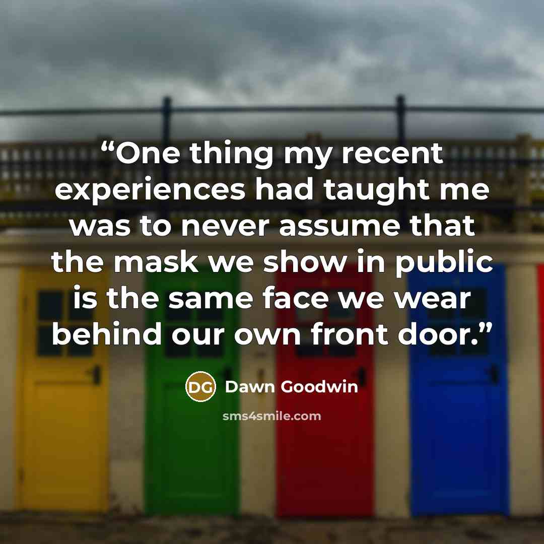 “One thing my recent experiences had taught me was to never assume that the mask we show in public is the same face we wear behind our own front door.” quote by Dawn Goodwin
