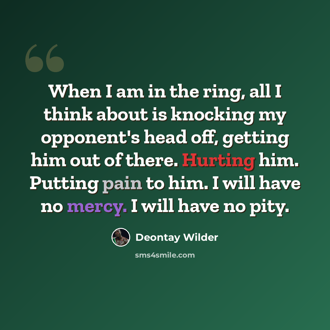“When I am in the ring, all I think about is knocking my opponent's head off, getting him out of there. Hurting him. Putting pain to him. I will have no mercy. I will have no pity.” quote by Deontay Wilder