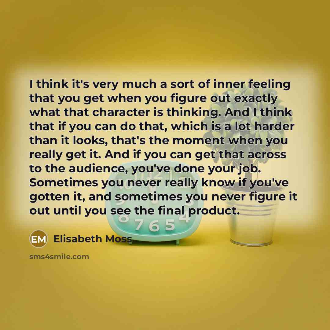 “I think it's very much a sort of inner feeling that you get when you figure out exactly what that character is thinking. And I think that if you can do that, which is a lot harder than it looks, that's the moment when you really get it. And if you can get that across to the audience, you've done…” quote by Elisabeth Moss