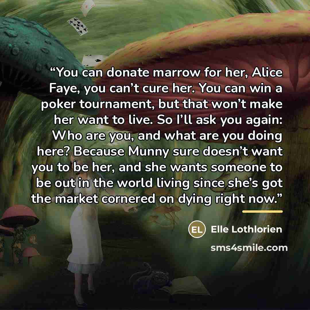 “You can donate marrow for her, Alice Faye, you can’t cure her. You can win a poker tournament, but that won’t make her want to live. So I’ll ask you again: Who are you, and what are you doing here? Because Munny sure doesn’t want you to be her, and she wants someone to be out in the world living…” quote by Elle Lothlorien
