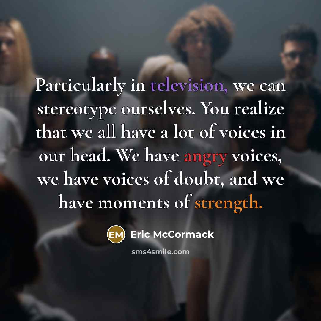 “Particularly in television, we can stereotype ourselves. You realize that we all have a lot of voices in our head. We have angry voices, we have voices of doubt, and we have moments of strength.” quote by Eric McCormack