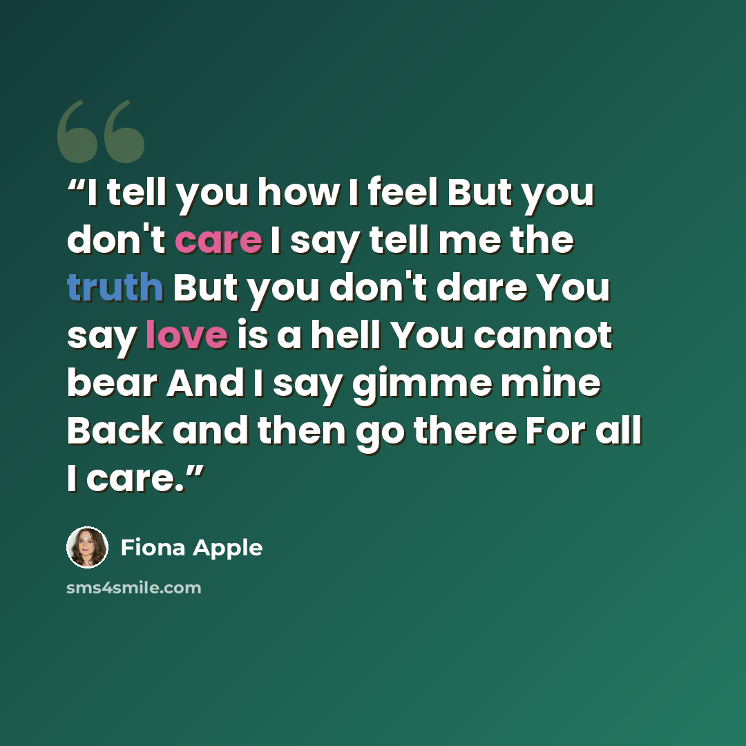 “I tell you how I feel But you don't care I say tell me the truth But you don't dare You say love is a hell You cannot bear And I say gimme mine Back and then go there For all I care.” quote by Fiona Apple