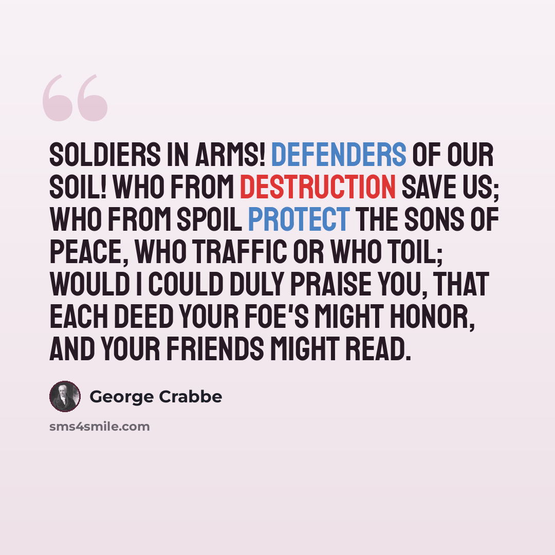 “Soldiers in arms! Defenders of our soil! Who from destruction save us; who from spoil Protect the sons of peace, who traffic or who toil; Would I could duly praise you, that each deed Your foe's might honor, and your friends might read.” quote by George Crabbe