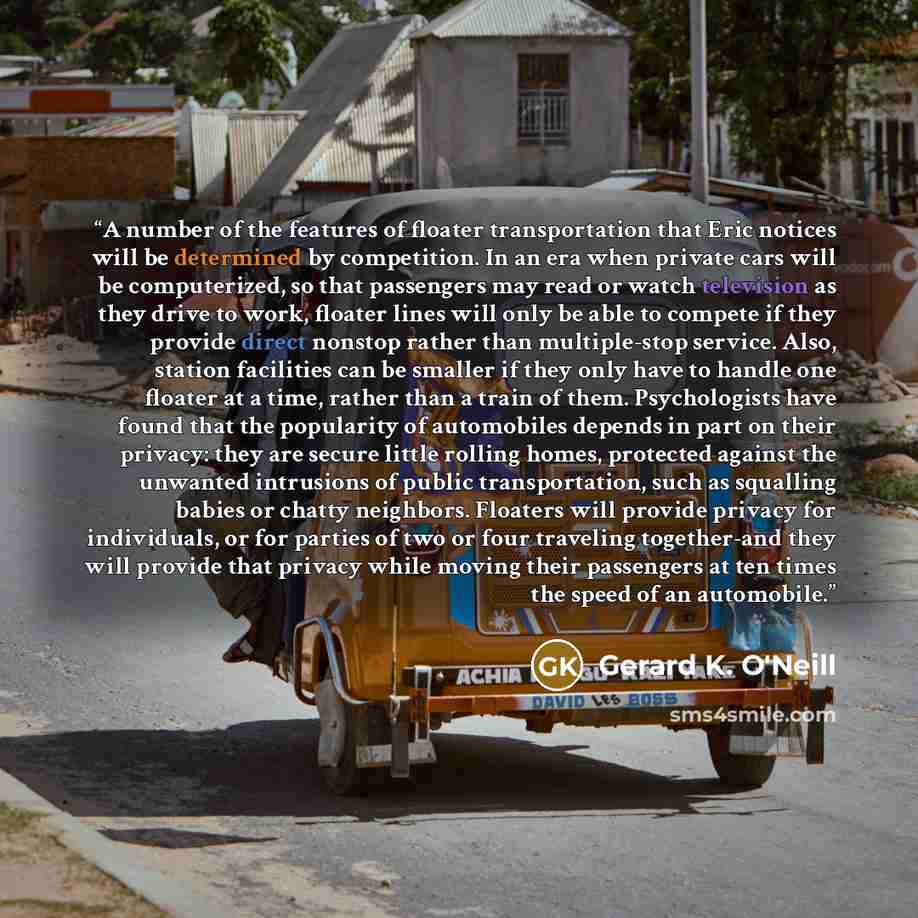 “A number of the features of floater transportation that Eric notices will be determined by competition. In an era when private cars will be computerized, so that passengers may read or watch television as they drive to work, floater lines will only be able to compete if they provide direct nonstop…” quote by Gerard K. O'Neill
