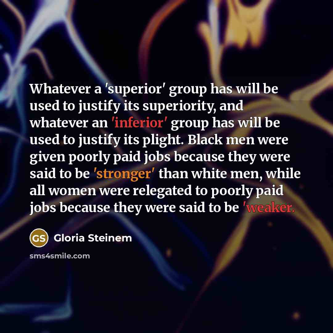“Whatever a 'superior' group has will be used to justify its superiority, and whatever an 'inferior' group has will be used to justify its plight. Black men were given poorly paid jobs because they were said to be 'stronger' than white men, while all women were relegated to poorly paid jobs because…” quote by Gloria Steinem